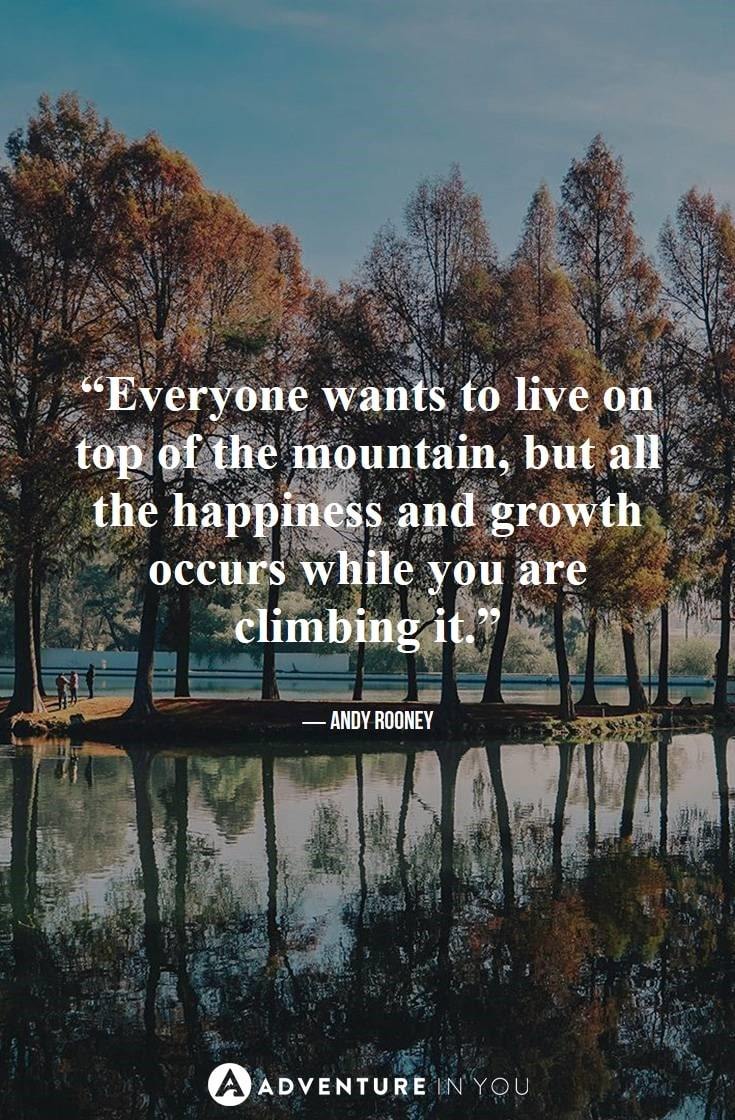 “Everyone wants to live on top of the mountain, but all the happiness and growth occurs while you are climbing it.” ― Andy Rooney
